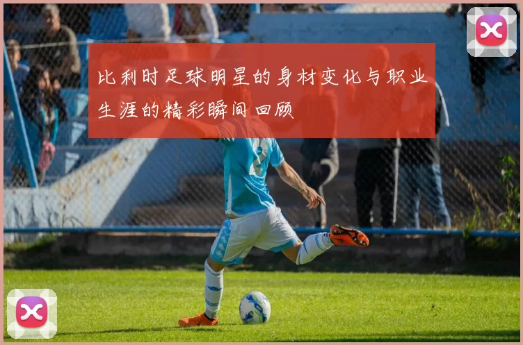 比利时足球明星的身材变化与职业生涯的精彩瞬间回顾
