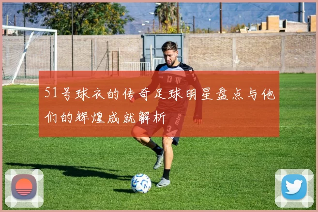 51号球衣的传奇足球明星盘点与他们的辉煌成就解析