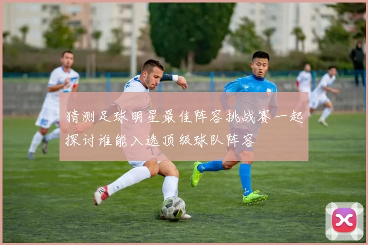 猜测足球明星最佳阵容挑战赛一起探讨谁能入选顶级球队阵容