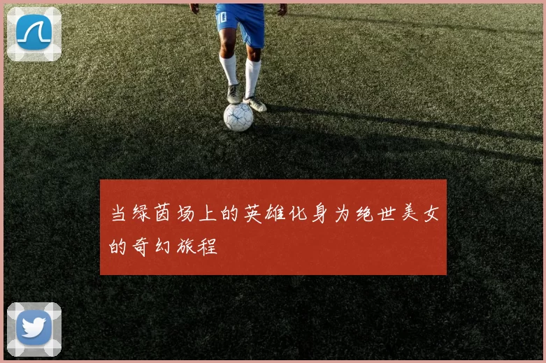 当绿茵场上的英雄化身为绝世美女的奇幻旅程