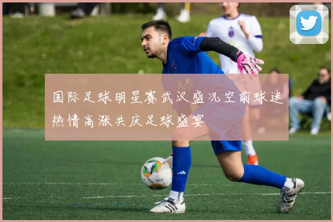国际足球明星赛武汉盛况空前球迷热情高涨共庆足球盛宴