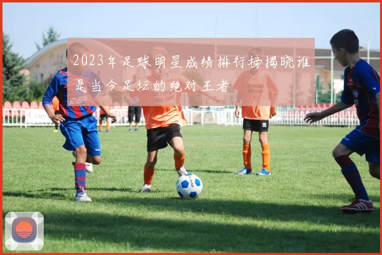 2023年足球明星成绩排行榜揭晓谁是当今足坛的绝对王者
