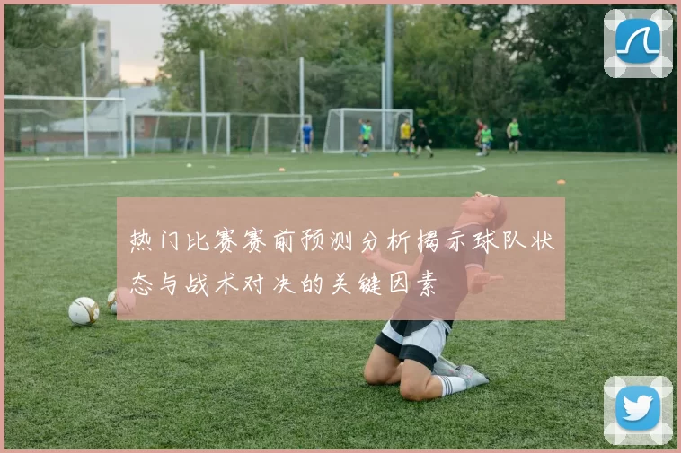 热门比赛赛前预测分析揭示球队状态与战术对决的关键因素