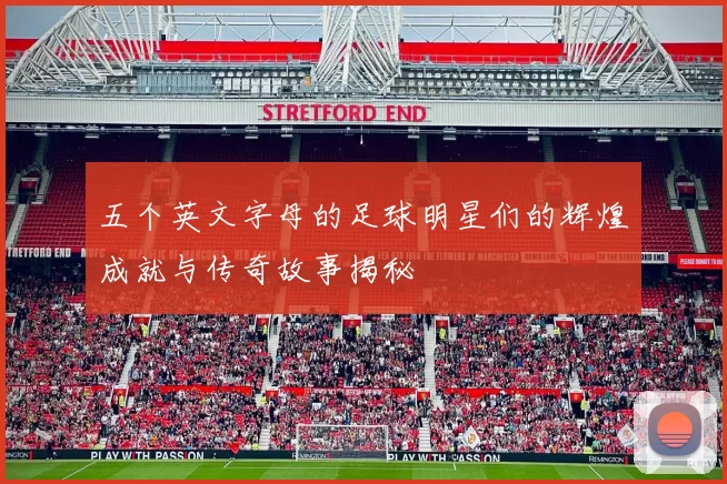 五个英文字母的足球明星们的辉煌成就与传奇故事揭秘
