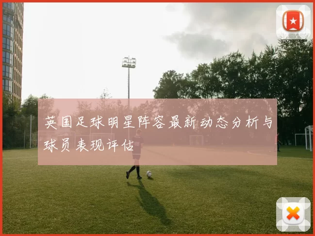 英国足球明星阵容最新动态分析与球员表现评估