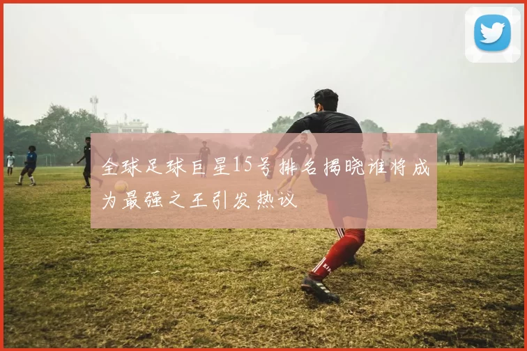 全球足球巨星15号排名揭晓谁将成为最强之王引发热议