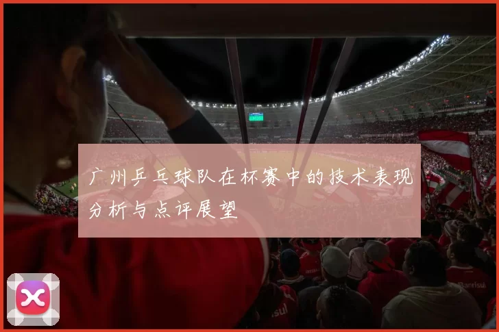 广州乒乓球队在杯赛中的技术表现分析与点评展望
