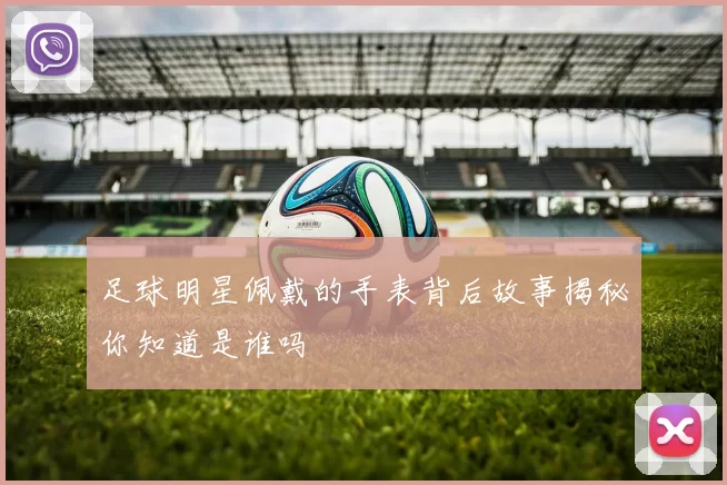 足球明星佩戴的手表背后故事揭秘你知道是谁吗