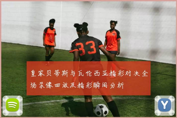 皇家贝蒂斯与瓦伦西亚精彩对决全场录像回放及精彩瞬间分析