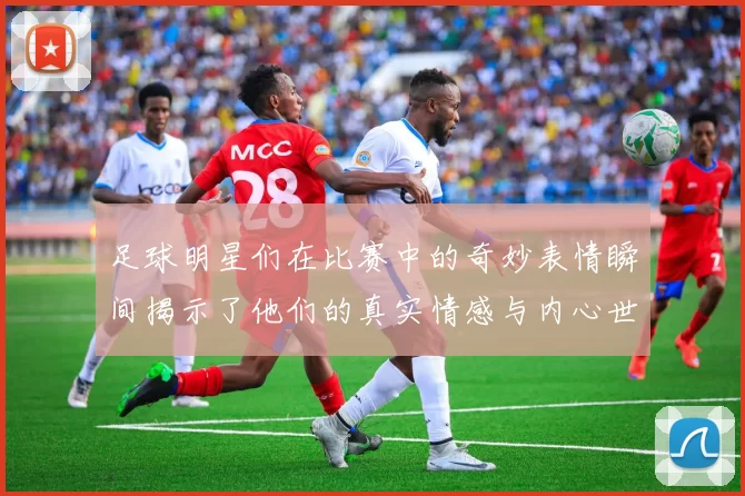 足球明星们在比赛中的奇妙表情瞬间揭示了他们的真实情感与内心世界