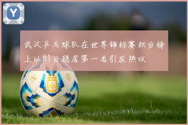 武汉乒乓球队在世界锦标赛积分榜上以81分稳居第一名引发热议