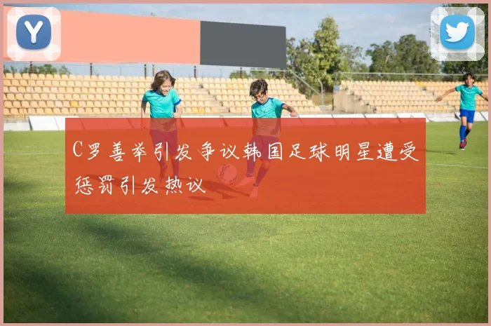 C罗善举引发争议韩国足球明星遭受惩罚引发热议