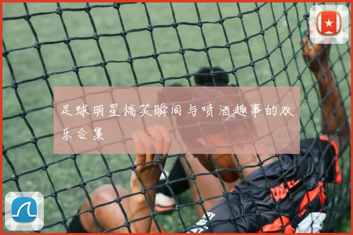 足球明星搞笑瞬间与喷酒趣事的欢乐合集