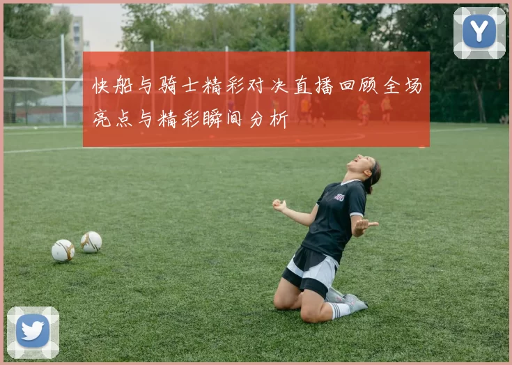 快船与骑士精彩对决直播回顾全场亮点与精彩瞬间分析