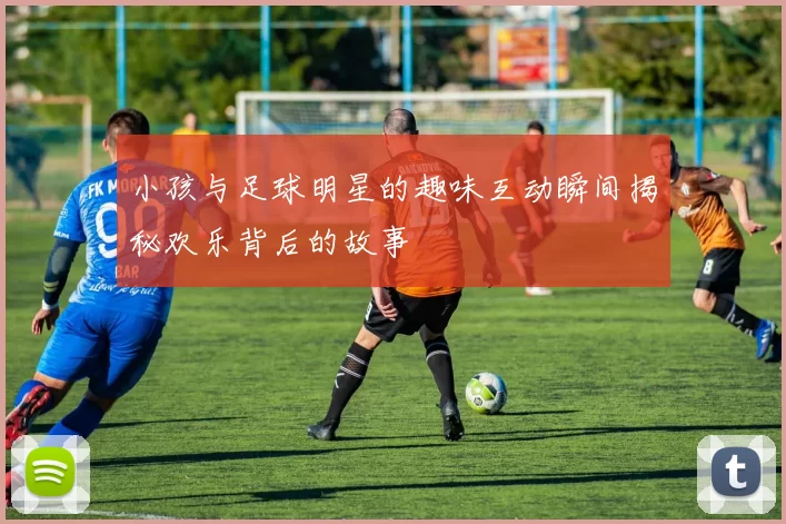小孩与足球明星的趣味互动瞬间揭秘欢乐背后的故事