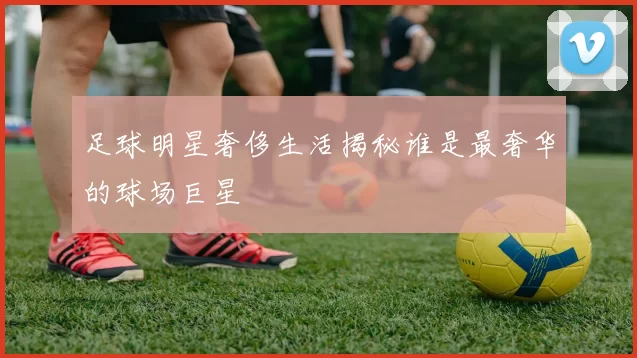 足球明星奢侈生活揭秘谁是最奢华的球场巨星