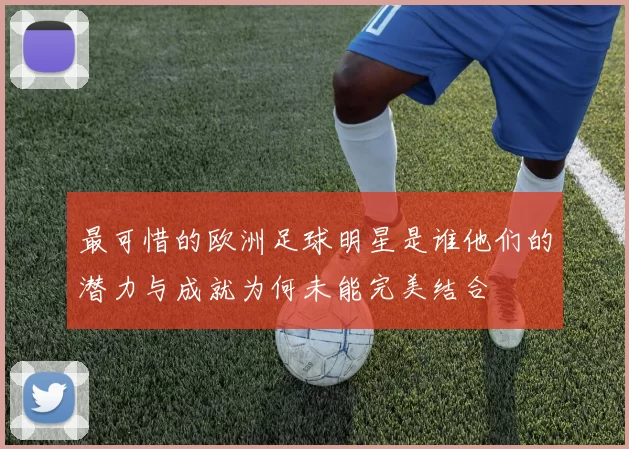 最可惜的欧洲足球明星是谁他们的潜力与成就为何未能完美结合