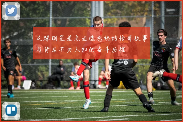 足球明星差点当选总统的传奇故事与背后不为人知的奋斗历程