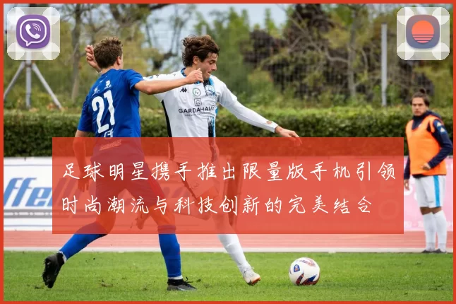 足球明星携手推出限量版手机引领时尚潮流与科技创新的完美结合