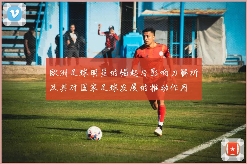 欧洲足球明星的崛起与影响力解析及其对国家足球发展的推动作用