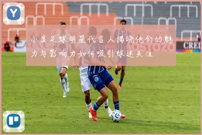 小度足球明星代言人揭晓他们的魅力与影响力如何吸引球迷关注