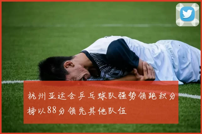 杭州亚运会乒乓球队强势领跑积分榜以88分领先其他队伍