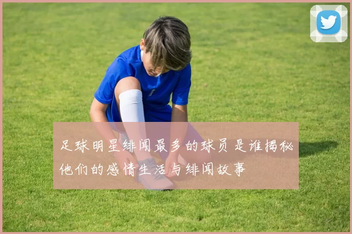 足球明星绯闻最多的球员是谁揭秘他们的感情生活与绯闻故事
