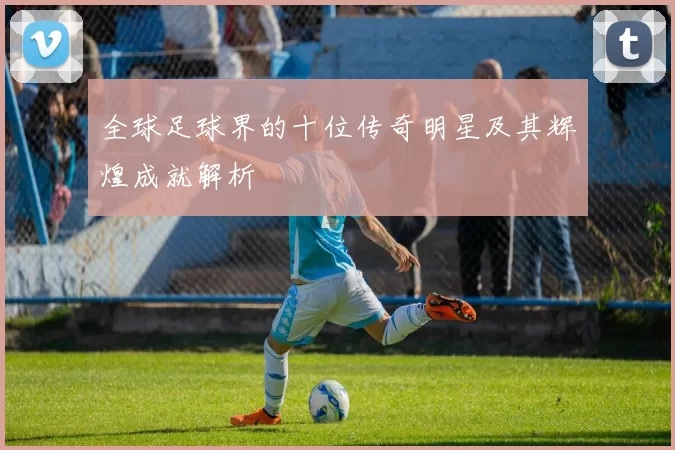 全球足球界的十位传奇明星及其辉煌成就解析