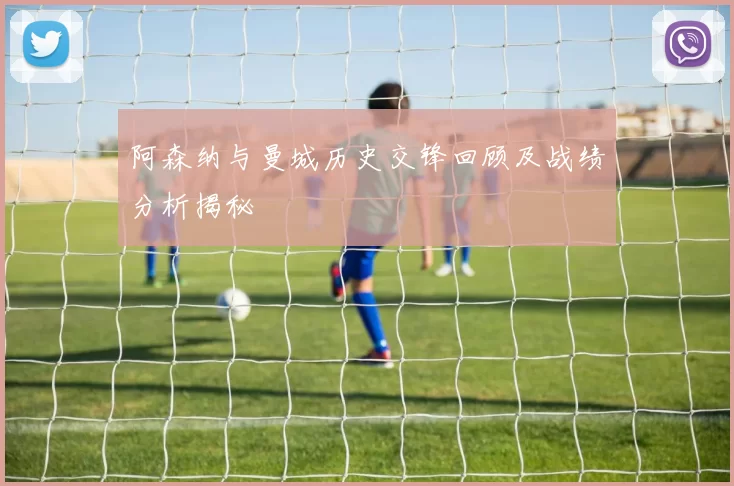 阿森纳与曼城历史交锋回顾及战绩分析揭秘
