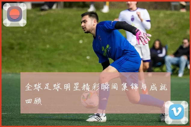 全球足球明星精彩瞬间集锦与成就回顾