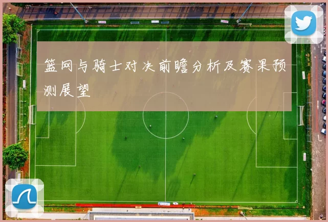 篮网与骑士对决前瞻分析及赛果预测展望
