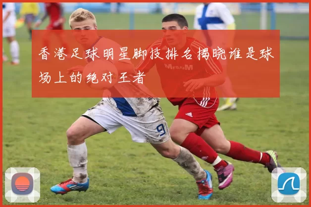 香港足球明星脚技排名揭晓谁是球场上的绝对王者
